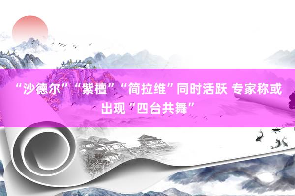 “沙德尔”“紫檀”“简拉维”同时活跃 专家称或出现“四台共舞”