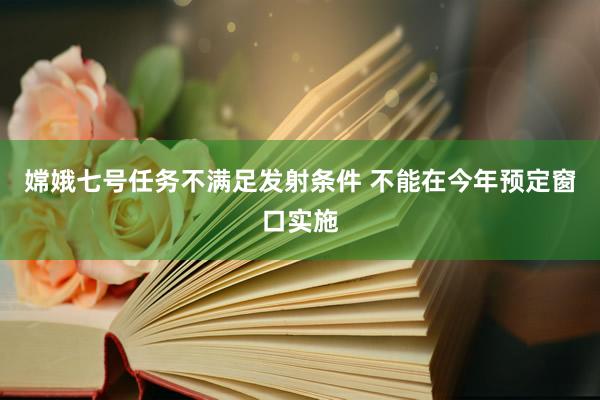 嫦娥七号任务不满足发射条件 不能在今年预定窗口实施