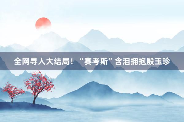 全网寻人大结局！“赛考斯”含泪拥抱殷玉珍