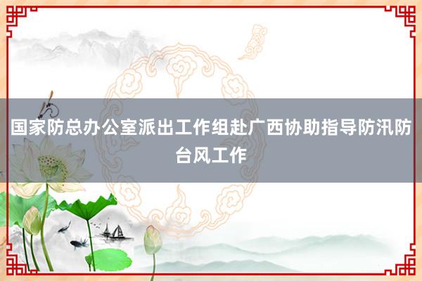 国家防总办公室派出工作组赴广西协助指导防汛防台风工作