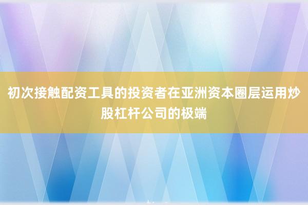 初次接触配资工具的投资者在亚洲资本圈层运用炒股杠杆公司的极端