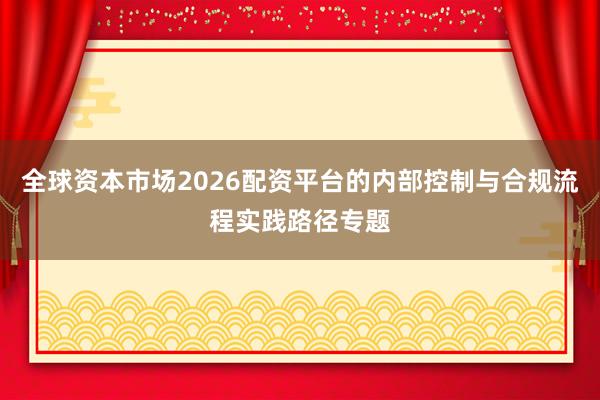 全球资本市场2026配资平台的内部控制与合规流程实践路径专题