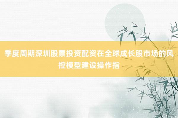 季度周期深圳股票投资配资在全球成长股市场的风控模型建设操作指