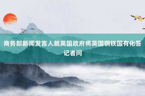 商务部新闻发言人就英国政府将英国钢铁国有化答记者问