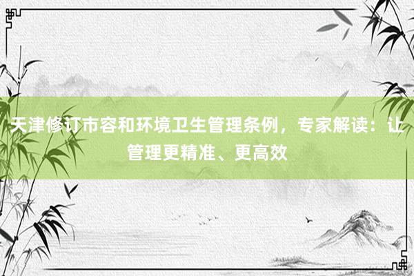 天津修订市容和环境卫生管理条例，专家解读：让管理更精准、更高效