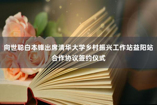 向世聪白本锋出席清华大学乡村振兴工作站益阳站合作协议签约仪式