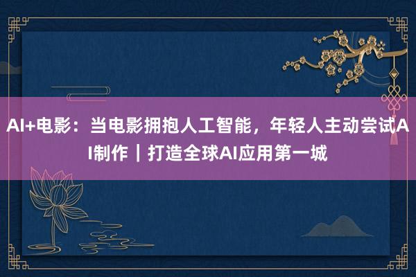 AI+电影：当电影拥抱人工智能，年轻人主动尝试AI制作｜打造全球AI应用第一城