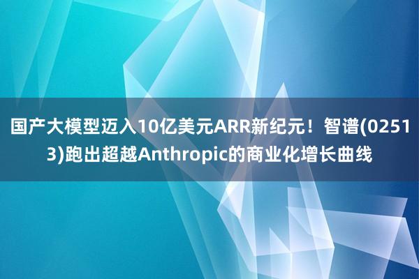 国产大模型迈入10亿美元ARR新纪元！智谱(02513)跑出超越Anthropic的商业化增长曲线