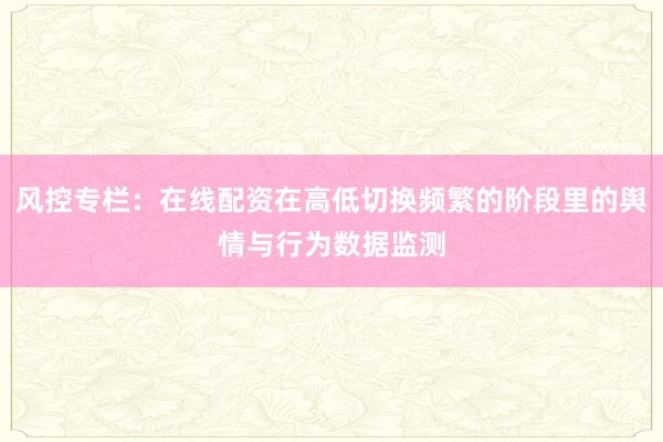 风控专栏：在线配资在高低切换频繁的阶段里的舆情与行为数据监测