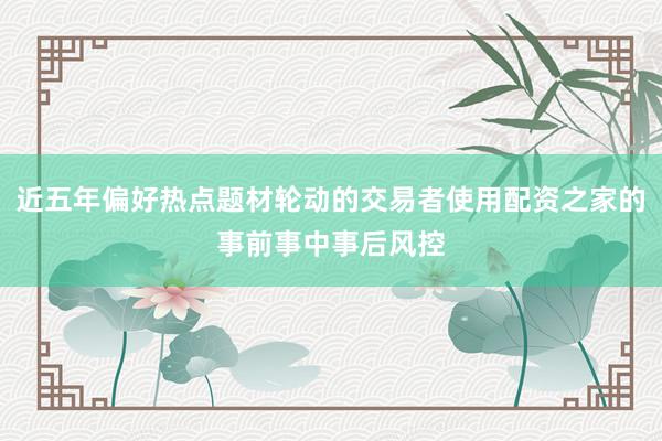 近五年偏好热点题材轮动的交易者使用配资之家的事前事中事后风控