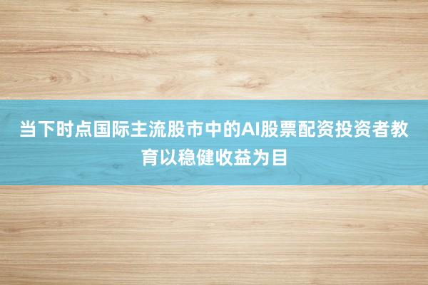 当下时点国际主流股市中的AI股票配资投资者教育以稳健收益为目
