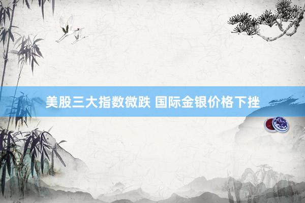 美股三大指数微跌 国际金银价格下挫