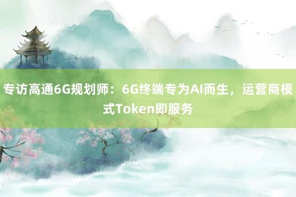 专访高通6G规划师：6G终端专为AI而生，运营商模式Token即服务