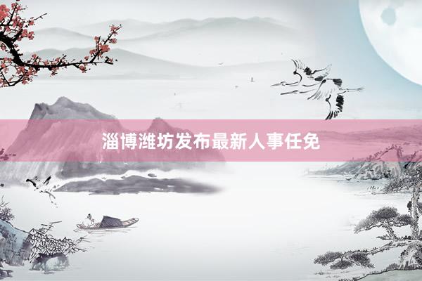 淄博潍坊发布最新人事任免