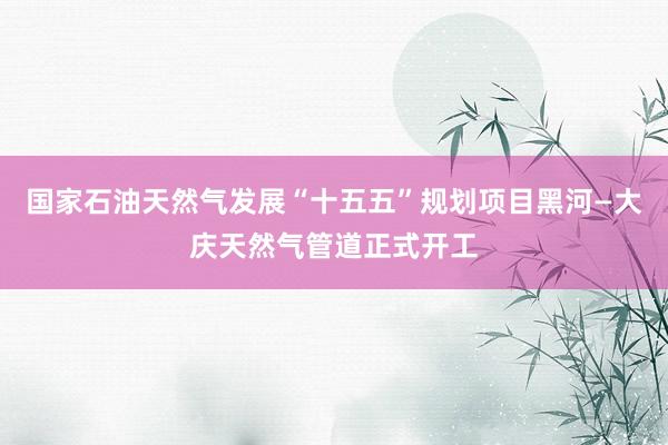 国家石油天然气发展“十五五”规划项目黑河—大庆天然气管道正式开工