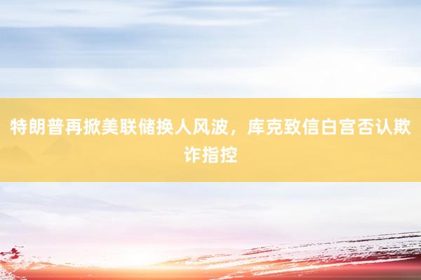 特朗普再掀美联储换人风波，库克致信白宫否认欺诈指控
