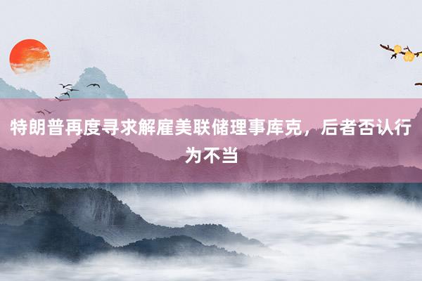 特朗普再度寻求解雇美联储理事库克，后者否认行为不当