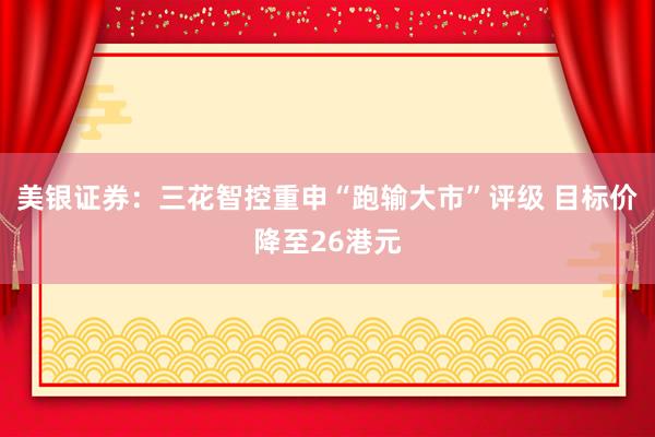 美银证券：三花智控重申“跑输大市”评级 目标价降至26港元