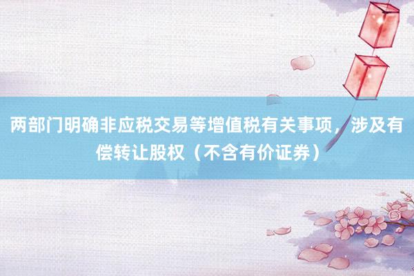 两部门明确非应税交易等增值税有关事项，涉及有偿转让股权（不含有价证券）