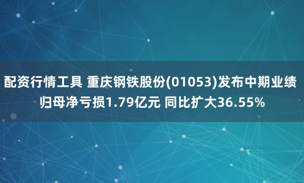 配资行情工具 重庆钢铁股份(01053)发布中期业绩 归母净亏损1.79亿元 同比扩大36.55%