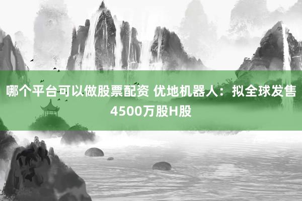 哪个平台可以做股票配资 优地机器人：拟全球发售4500万股H股