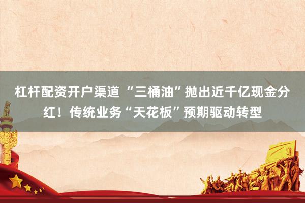 杠杆配资开户渠道 “三桶油”抛出近千亿现金分红！传统业务“天花板”预期驱动转型