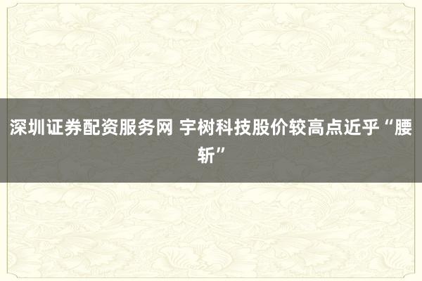 深圳证券配资服务网 宇树科技股价较高点近乎“腰斩”