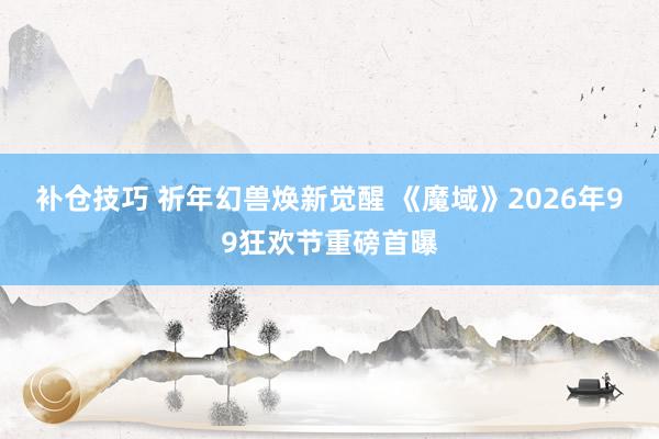 补仓技巧 祈年幻兽焕新觉醒 《魔域》2026年99狂欢节重磅首曝