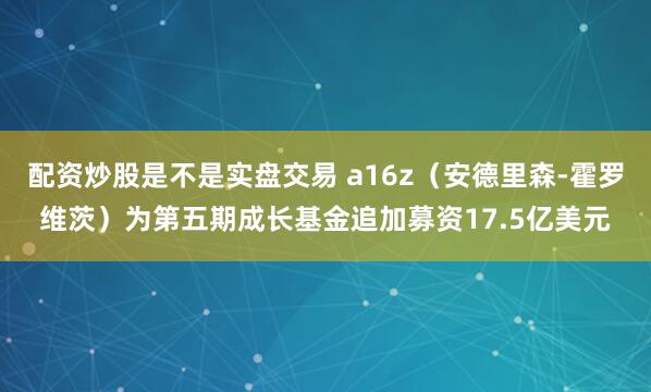 配资炒股是不是实盘交易 a16z（安德里森‑霍罗维茨）为第五期成长基金追加募资17.5亿美元