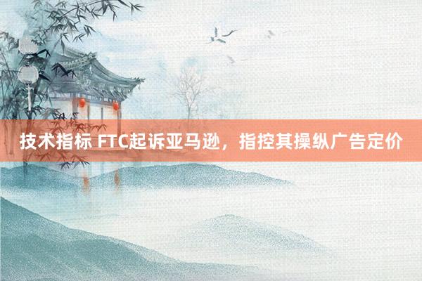 技术指标 FTC起诉亚马逊,指控其操纵广告定价