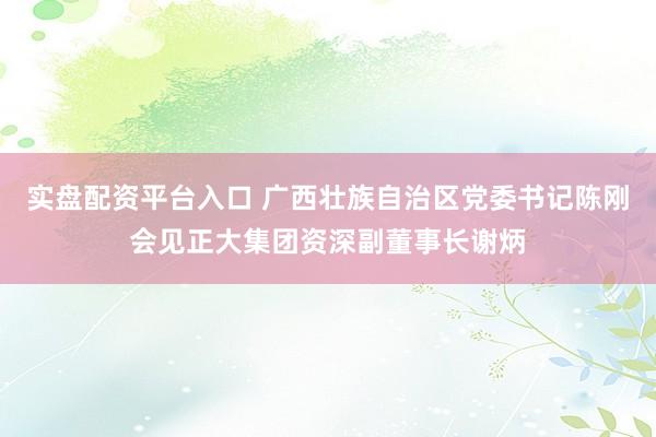 实盘配资平台入口 广西壮族自治区党委书记陈刚会见正大集团资深副董事长谢炳