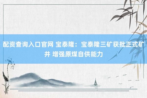 配资查询入口官网 宝泰隆：宝泰隆三矿获批正式矿井 增强原煤自供能力