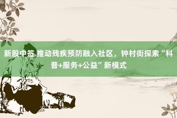 新股中签 推动残疾预防融入社区，钟村街探索“科普+服务+公益”新模式
