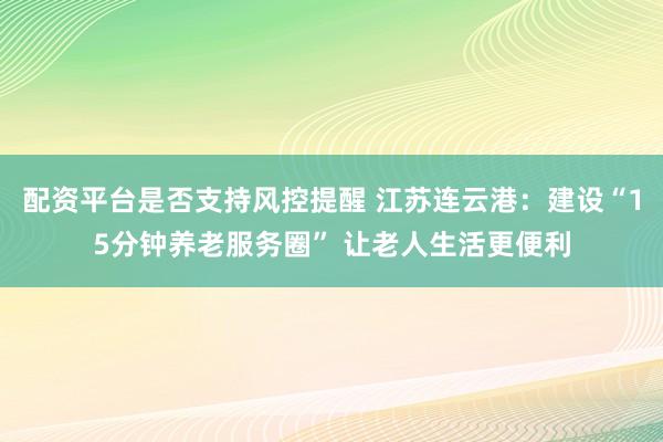 配资平台是否支持风控提醒 江苏连云港：建设“15分钟养老服务圈” 让老人生活更便利