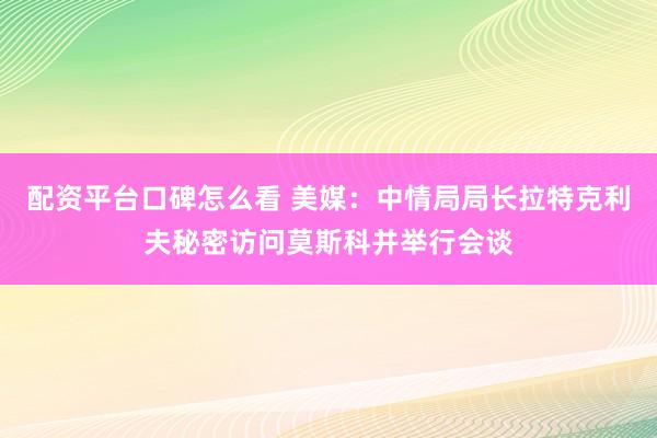 配资平台口碑怎么看 美媒：中情局局长拉特克利夫秘密访问莫斯科并举行会谈