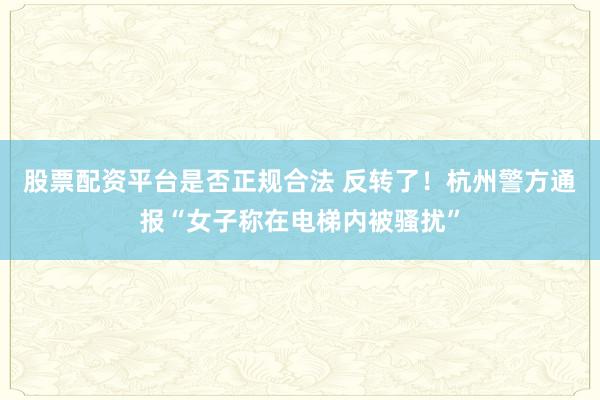 股票配资平台是否正规合法 反转了！杭州警方通报“女子称在电梯内被骚扰”