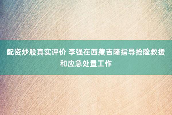 配资炒股真实评价 李强在西藏吉隆指导抢险救援和应急处置工作