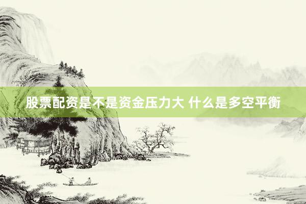 股票配资是不是资金压力大 什么是多空平衡