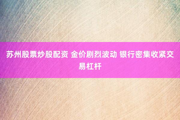 苏州股票炒股配资 金价剧烈波动 银行密集收紧交易杠杆