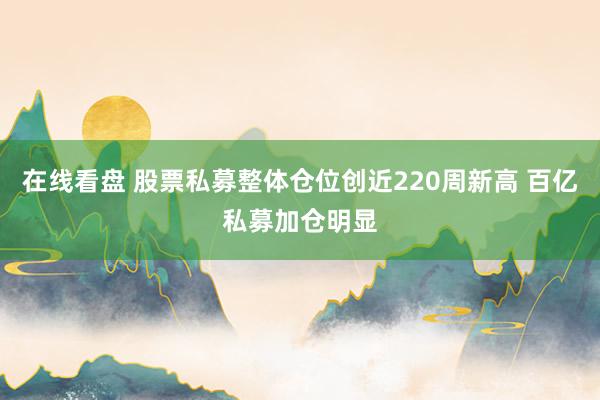 在线看盘 股票私募整体仓位创近220周新高 百亿私募加仓明显