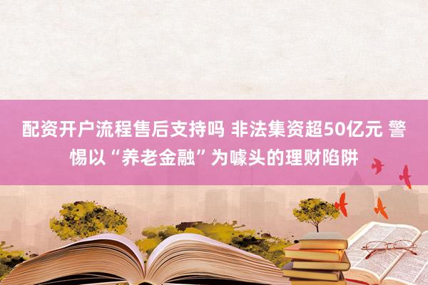 配资开户流程售后支持吗 非法集资超50亿元 警惕以“养老金融”为噱头的理财陷阱