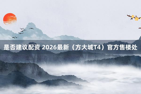 是否建议配资 2026最新（方大城T4）官方售楼处