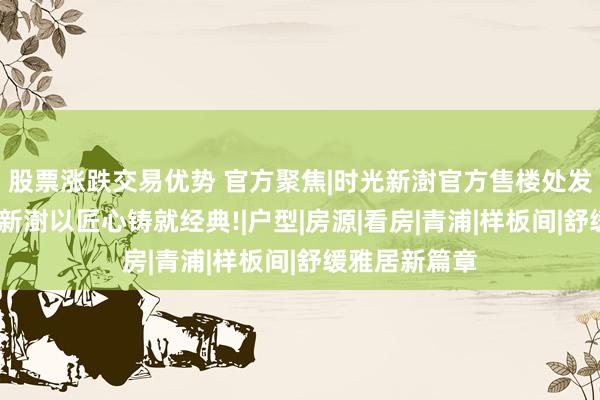 股票涨跌交易优势 官方聚焦|时光新澍官方售楼处发布:联发时光新澍以匠心铸就经典!|户型|房源|看房|青浦|样板间|舒缓雅居新篇章