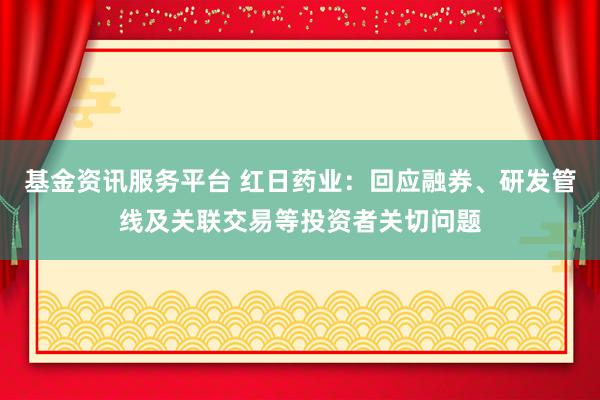 基金资讯服务平台 红日药业：回应融券、研发管线及关联交易等投资者关切问题