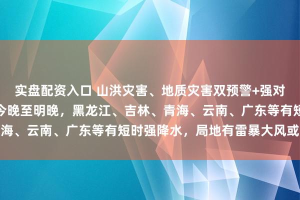 实盘配资入口 山洪灾害、地质灾害双预警+强对流预报，中央气象台：今晚至明晚，黑龙江、吉林、青海、云南、广东等有短时强降水，局地有雷暴大风或冰雹
