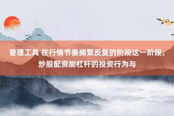 管理工具 在行情节奏频繁反复的阶段这一阶段，炒股配资加杠杆的投资行为与