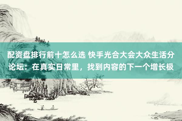 配资盘排行前十怎么选 快手光合大会大众生活分论坛：在真实日常里，找到内容的下一个增长极