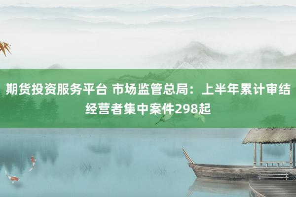 期货投资服务平台 市场监管总局：上半年累计审结经营者集中案件298起