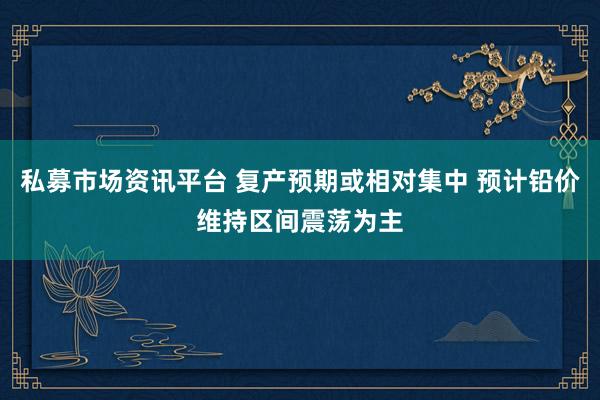 私募市场资讯平台 复产预期或相对集中 预计铅价维持区间震荡为主
