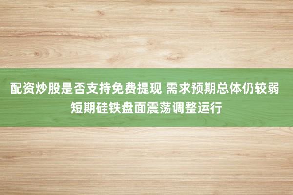 配资炒股是否支持免费提现 需求预期总体仍较弱 短期硅铁盘面震荡调整运行